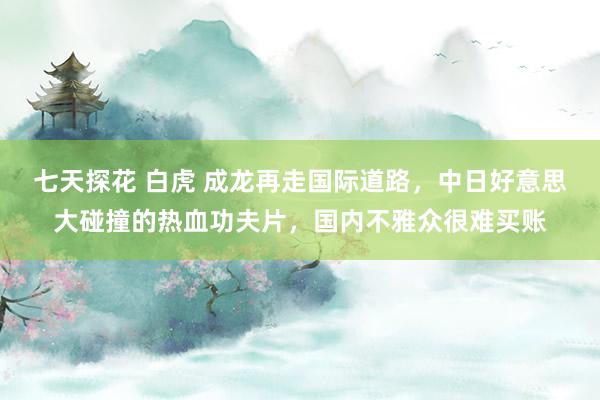 七天探花 白虎 成龙再走国际道路，中日好意思大碰撞的热血功夫片，国内不雅众很难买账
