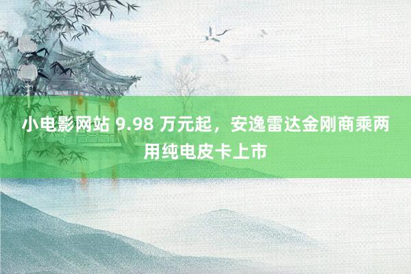 小电影网站 9.98 万元起，安逸雷达金刚商乘两用纯电皮卡上市