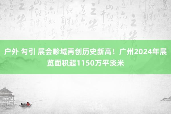 户外 勾引 展会畛域再创历史新高！广州2024年展览面积超1150万平淡米