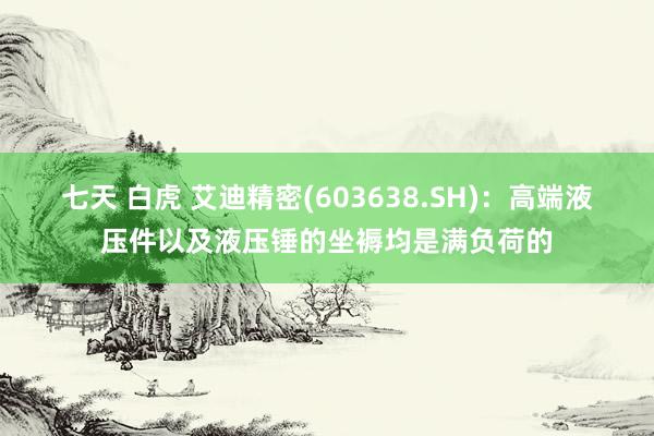 七天 白虎 艾迪精密(603638.SH)：高端液压件以及液压锤的坐褥均是满负荷的