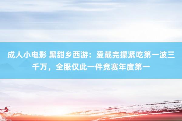 成人小电影 黑甜乡西游：爱戴完攥紧吃第一波三千万，全服仅此一件竞赛年度第一