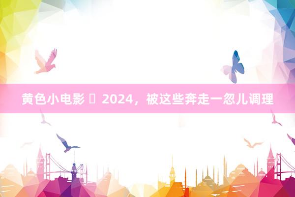 黄色小电影 ​2024，被这些奔走一忽儿调理