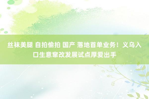 丝袜美腿 自拍偷拍 国产 落地首单业务！义乌入口生意窜改发展试点厚爱出手