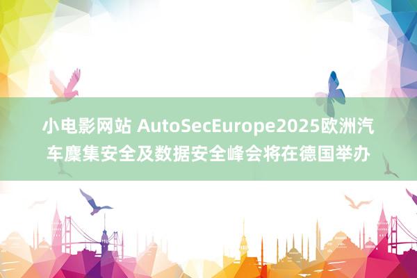 小电影网站 AutoSecEurope2025欧洲汽车麇集安全及数据安全峰会将在德国举办