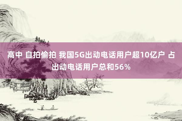 高中 自拍偷拍 我国5G出动电话用户超10亿户 占出动电话用户总和56%