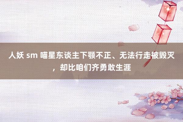人妖 sm 喵星东谈主下颚不正、无法行走被毁灭，却比咱们齐勇敢生涯