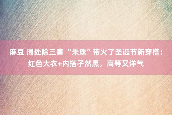 麻豆 周处除三害 “朱珠”带火了圣诞节新穿搭：红色大衣+内搭孑然黑，高等又洋气