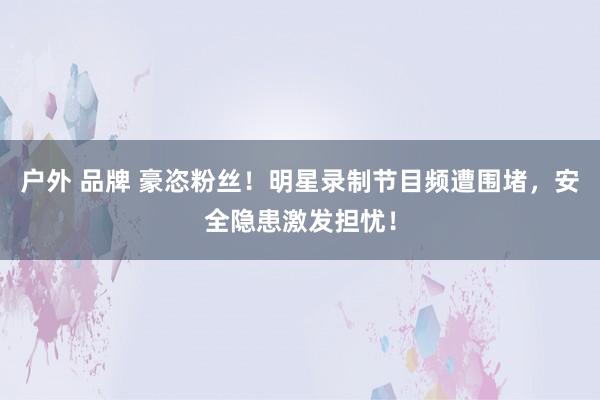 户外 品牌 豪恣粉丝！明星录制节目频遭围堵，安全隐患激发担忧！