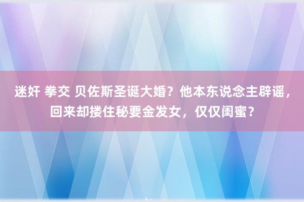 迷奸 拳交 贝佐斯圣诞大婚？他本东说念主辟谣，回来却搂住秘要金发女，仅仅闺蜜？