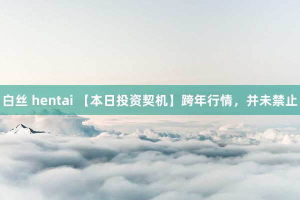 白丝 hentai 【本日投资契机】跨年行情，并未禁止