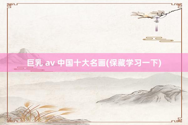 巨乳 av 中国十大名画(保藏学习一下)