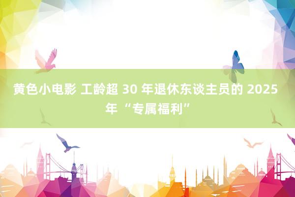 黄色小电影 工龄超 30 年退休东谈主员的 2025 年 “专属福利”