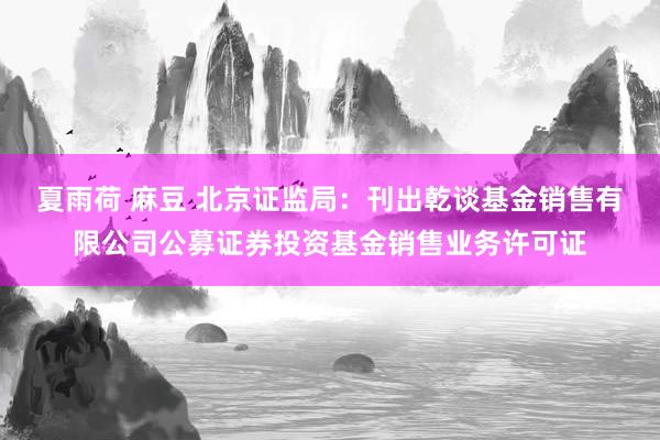 夏雨荷 麻豆 北京证监局：刊出乾谈基金销售有限公司公募证券投资基金销售业务许可证