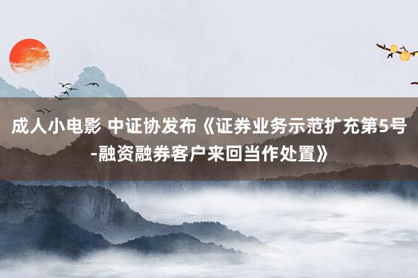 成人小电影 中证协发布《证券业务示范扩充第5号-融资融券客户来回当作处置》