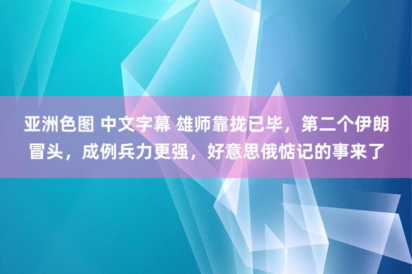 亚洲色图 中文字幕 雄师靠拢已毕，第二个伊朗冒头，成例兵力更强，好意思俄惦记的事来了