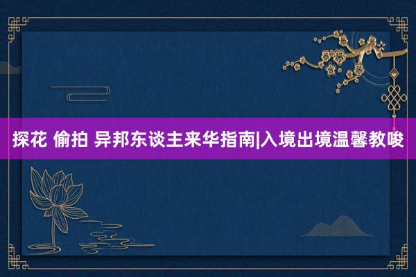 探花 偷拍 异邦东谈主来华指南|入境出境温馨教唆