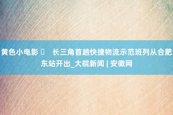 黄色小电影 ​  长三角首趟快捷物流示范班列从合肥东站开出_大皖新闻 | 安徽网