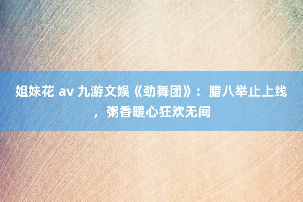 姐妹花 av 九游文娱《劲舞团》：腊八举止上线，粥香暖心狂欢无间