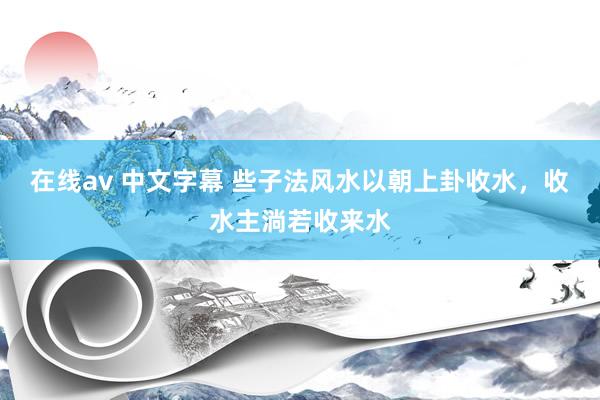 在线av 中文字幕 些子法风水以朝上卦收水,收水主淌若收来水