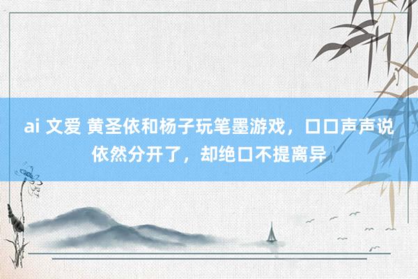 ai 文爱 黄圣依和杨子玩笔墨游戏，口口声声说依然分开了，却绝口不提离异