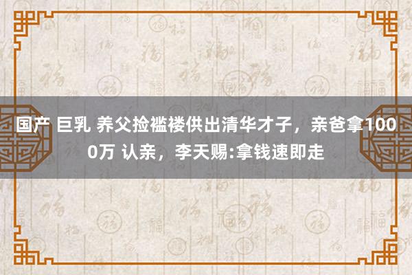 国产 巨乳 养父捡褴褛供出清华才子，亲爸拿1000万 认亲，李天赐:拿钱速即走