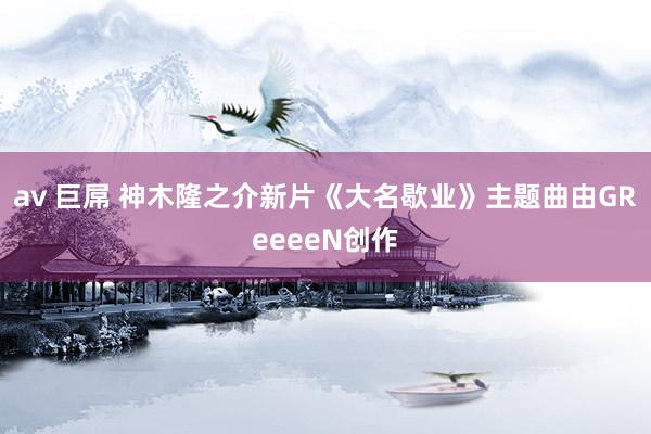 av 巨屌 神木隆之介新片《大名歇业》主题曲由GReeeeN创作