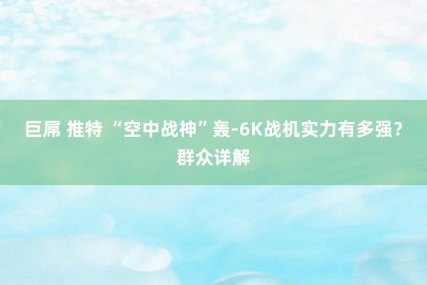 巨屌 推特 “空中战神”轰-6K战机实力有多强？群众详解