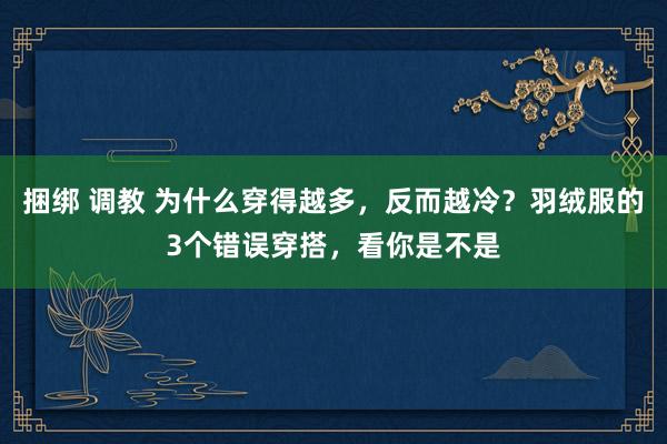 捆绑 调教 为什么穿得越多，反而越冷？羽绒服的3个错误穿搭，看你是不是