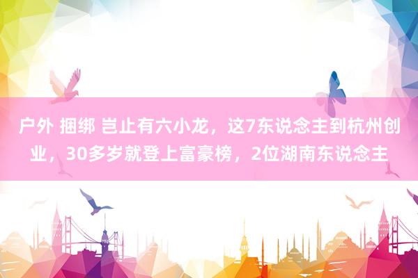 户外 捆绑 岂止有六小龙，这7东说念主到杭州创业，30多岁就登上富豪榜，2位湖南东说念主