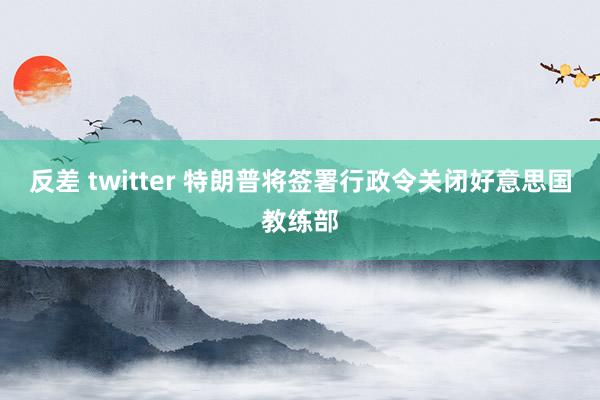 反差 twitter 特朗普将签署行政令关闭好意思国教练部