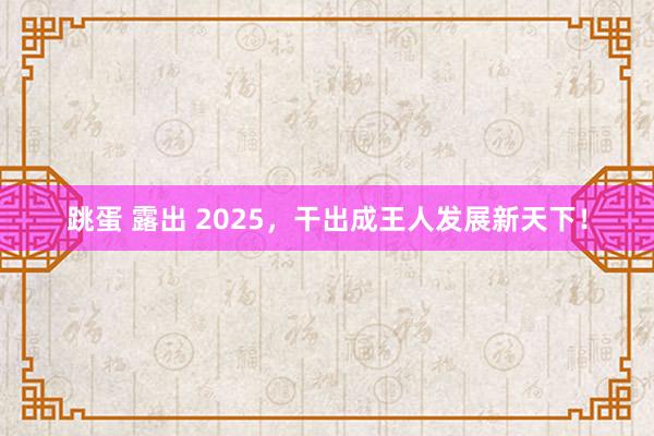 跳蛋 露出 2025，干出成王人发展新天下！