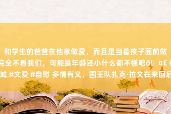 和学生的爸爸在他家做爱，而且是当着孩子面前做爱，太刺激了，孩子完全不看我们，可能是年龄还小什么都不懂吧🤣 #同城 #文爱 #自慰 多情有义，国王队扎克·拉文在来回后与公牛队共享“十分”信息