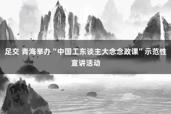 足交 青海举办“中国工东谈主大念念政课”示范性宣讲活动