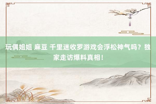 玩偶姐姐 麻豆 千里迷收罗游戏会浮松神气吗？独家走访爆料真相！