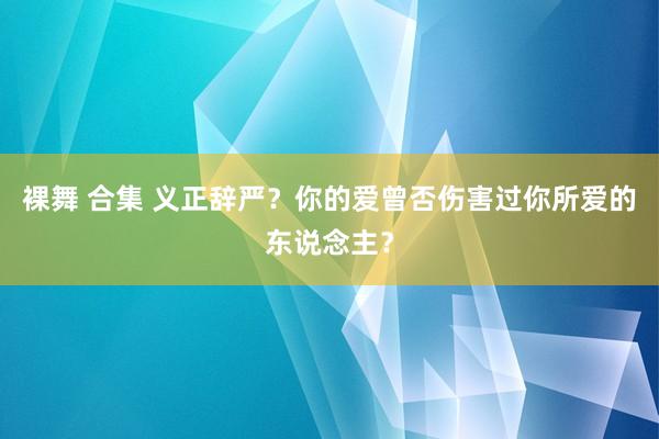 裸舞 合集 义正辞严？你的爱曾否伤害过你所爱的东说念主？