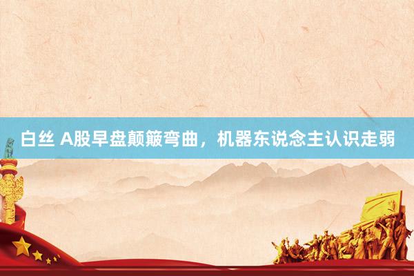 白丝 A股早盘颠簸弯曲，机器东说念主认识走弱