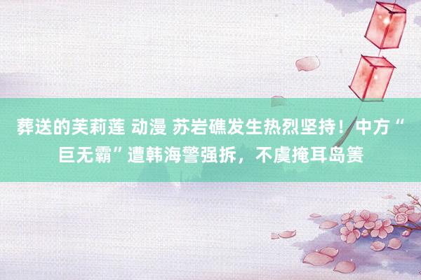 葬送的芙莉莲 动漫 苏岩礁发生热烈坚持！中方“巨无霸”遭韩海警强拆，不虞掩耳岛箦