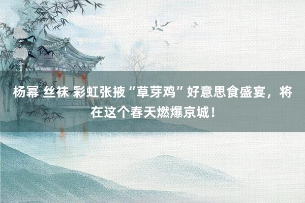 杨幂 丝袜 彩虹张掖“草芽鸡”好意思食盛宴，将在这个春天燃爆京城！