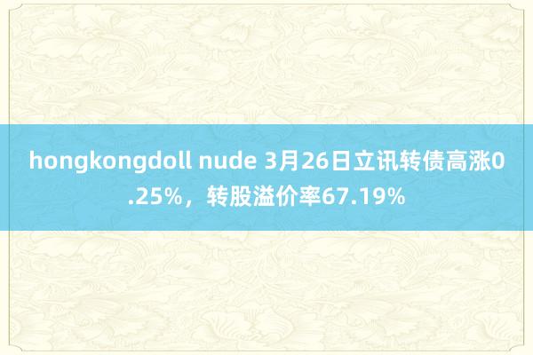 hongkongdoll nude 3月26日立讯转债高涨0.25%，转股溢价率67.19%