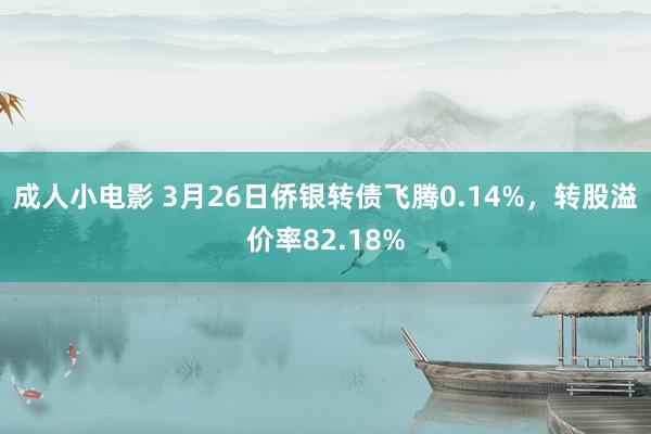 成人小电影 3月26日侨银转债飞腾0.14%，转股溢价率82.18%