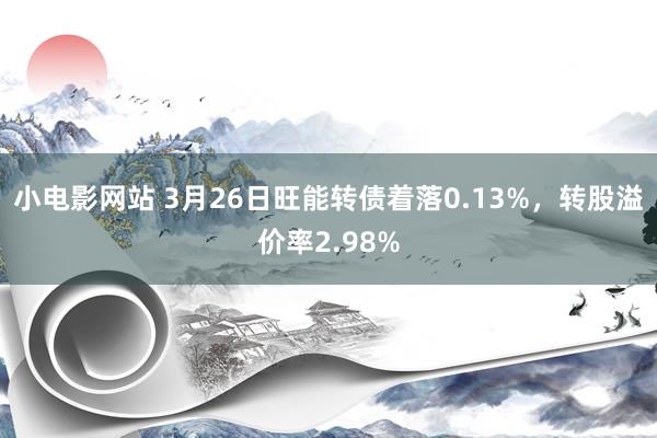 小电影网站 3月26日旺能转债着落0.13%，转股溢价率2.98%