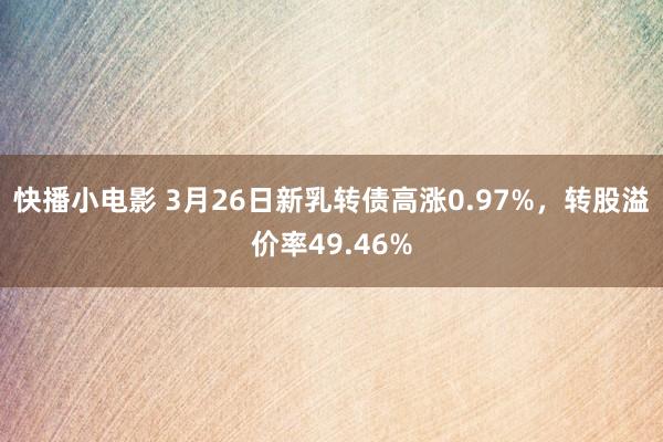 快播小电影 3月26日新乳转债高涨0.97%，转股溢价率49.46%