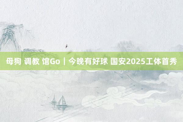 母狗 调教 馆Go｜今晚有好球 国安2025工体首秀