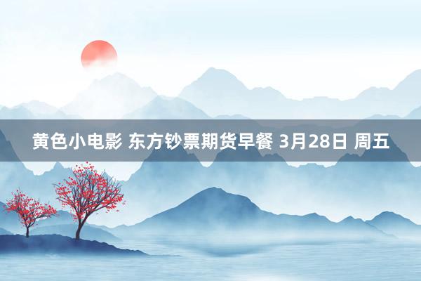 黄色小电影 东方钞票期货早餐 3月28日 周五