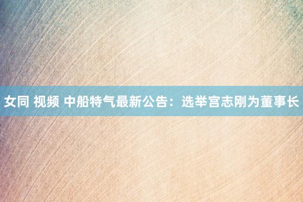 女同 视频 中船特气最新公告：选举宫志刚为董事长