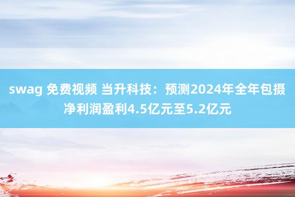 swag 免费视频 当升科技：预测2024年全年包摄净利润盈利4.5亿元至5.2亿元
