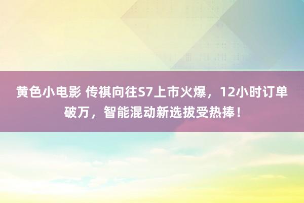 黄色小电影 传祺向往S7上市火爆，12小时订单破万，智能混动新选拔受热捧！