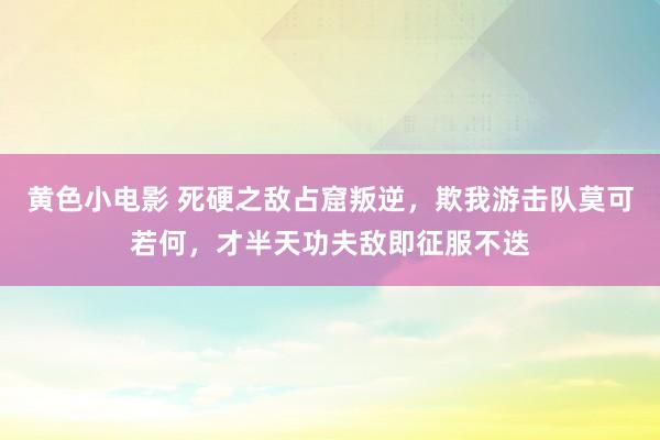 黄色小电影 死硬之敌占窟叛逆，欺我游击队莫可若何，才半天功夫敌即征服不迭