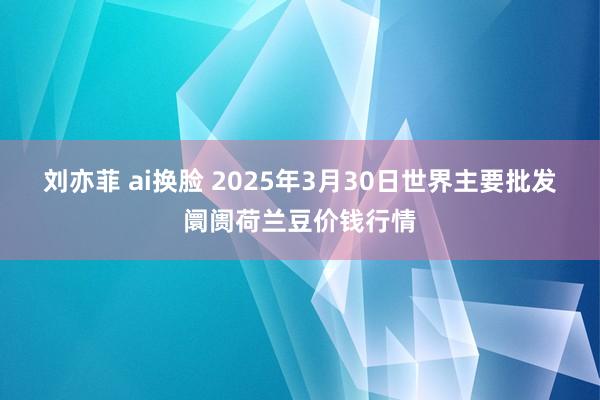 刘亦菲 ai换脸 2025年3月30日世界主要批发阛阓荷兰豆价钱行情