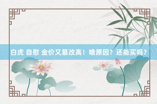 白虎 自慰 金价又篡改高！啥原因？还能买吗？